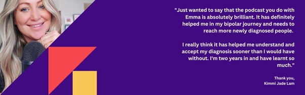 A quote about bipolar from Kimmi Jade Lee - "Just wanted to say that the podcast you do with Emma is absolutely brilliant. It has definitely helped me in my bipolar journey and needs to reach more newly diagnosed people. I really think it has helped me understand and accept my diagnosis sooner that I would have without. I'm two years in and have learnt so much."